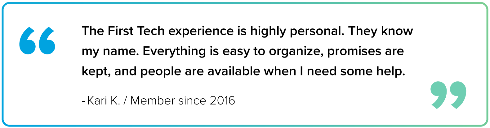 Block quote image from Kari K, a First Tech member since 2016, that says 'The First Tech experience is highly personal. They know my name. Everything is easy to organize, promises are kept, and people are available when I need some help." The border of the block quote is a gradient blue to green from left to right. Inside of the block quote in the top-left is are blue quotation, matching the gradient border, and in the bottom right are two other quotation marks matching the green color.