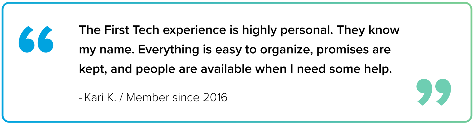 Block quote image from Kari K, a First Tech member since 2016, that says 'The First Tech experience is highly personal. They know my name. Everything is easy to organize, promises are kept, and people are available when I need some help." The border of the block quote is a gradient blue to green from left to right. Inside of the block quote in the top-left is are blue quotation, matching the gradient border, and in the bottom right are two other quotation marks matching the green color.